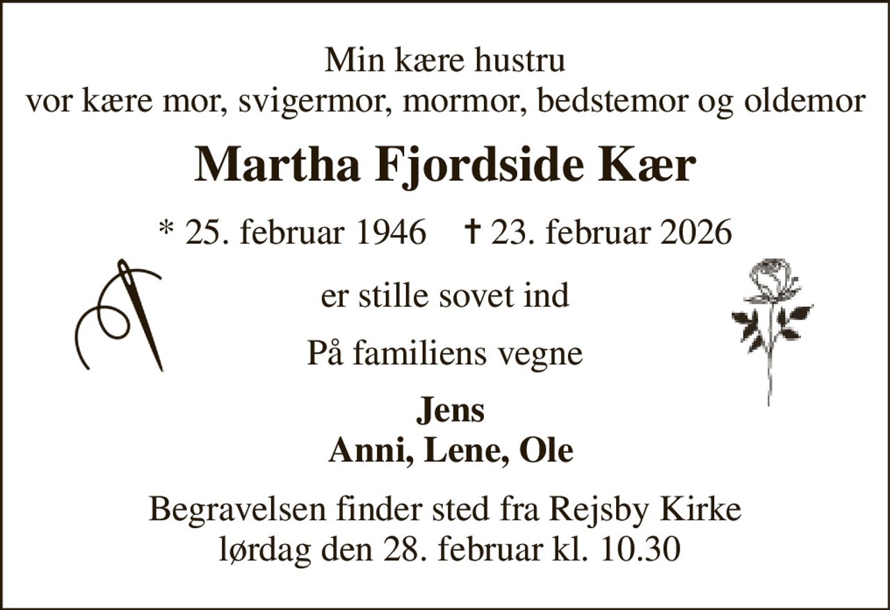 Min kære hustru vor kære mor, svigermor, mormor, bedstemor og oldemor 
Martha Fjordside Kær 
*​ 25. februar 1946​    ✝​ 23. februar 2026 
er stille sovet ind 
På familiens vegne 
Jens Anni, Lene, Ole 
Begravelsen finder sted fra Rejsby Kirke  lørdag den 28. februar kl. 10.30
