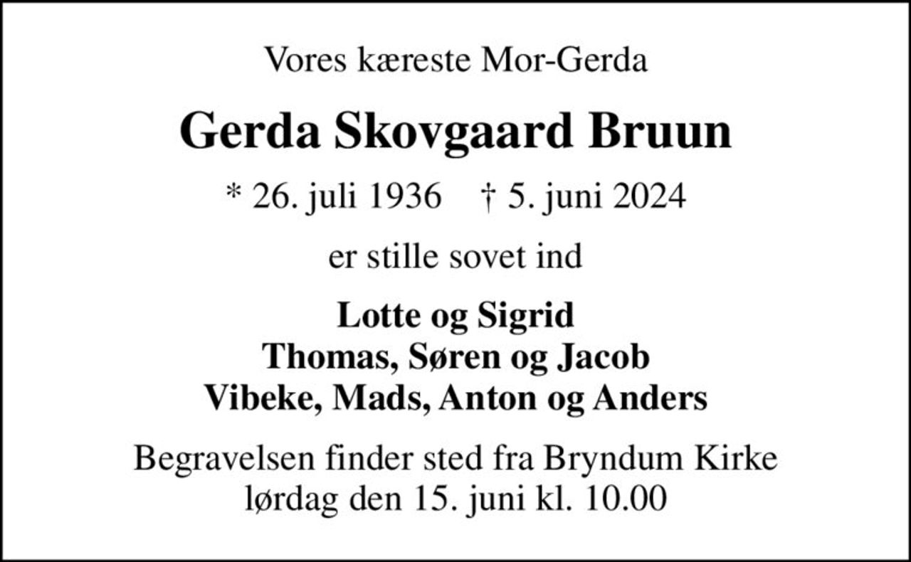 Vores kæreste Mor-Gerda
Gerda Skovgaard Bruun
* 26. juli 1936    ✝ 5. juni 2024
er stille sovet ind
Lotte og Sigrid Thomas, Søren og Jacob Vibeke, Mads, Anton og Anders
Begravelsen finder sted fra Bryndum Kirke  lørdag den 15. juni kl. 10.00