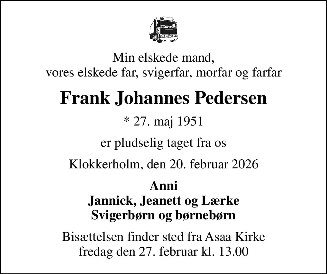 Min elskede mand, vores elskede far, svigerfar, morfar og farfar
Frank Johannes Pedersen
* 27. maj 1951
er pludselig taget fra os
Klokkerholm, den 20. februar 2026
Anni Jannick, Jeanett og Lærke Svigerbørn og børnebørn
Bisættelsen finder sted fra Asaa Kirke fredag den 27. februar kl. 13.00