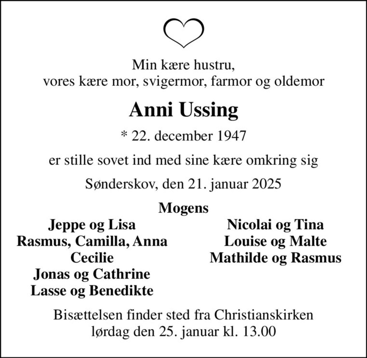Min kære hustru, vores kære mor, svigermor, farmor og oldemor
Anni Ussing
* 22. december 1947
er stille sovet ind med sine kære omkring sig
Sønderskov, den 21. januar 2025
Mogens
Jeppe og Lisa
Nicolai og Tina
Rasmus, Camilla, Anna
Louise og Malte
Cecilie
Mathilde og Rasmus
Jonas og Cathrine
Lasse og Benedikte
Bisættelsen finder sted fra Christianskirken  lørdag den 25. januar kl. 13.00