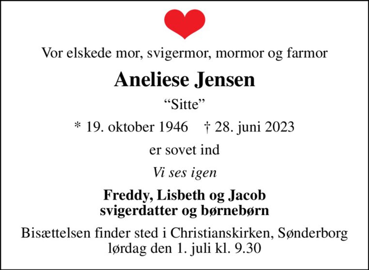 Vor elskede mor, svigermor, mormor og farmor
Aneliese Jensen
Sitte
* 19. oktober 1946    ✝ 28. juni 2023
er sovet ind
Vi ses igen
Freddy, Lisbeth og Jacob svigerdatter og børnebørn
Bisættelsen finder sted i Christianskirken, Sønderborg  lørdag den 1. juli kl. 9.30