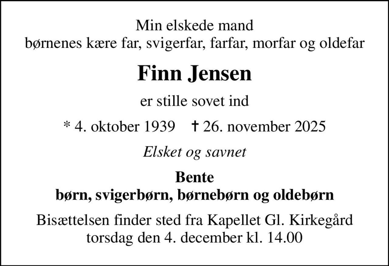 Min elskede mand børnenes kære far, svigerfar, farfar, morfar og oldefar
Finn Jensen
er stille sovet ind
* 4. oktober 1939    ✝ 26. november 2025
Elsket og savnet
Bente børn, svigerbørn, børnebørn og oldebørn
Bisættelsen finder sted fra Kapellet Gl. Kirkegård  torsdag den 4. december kl. 14.00