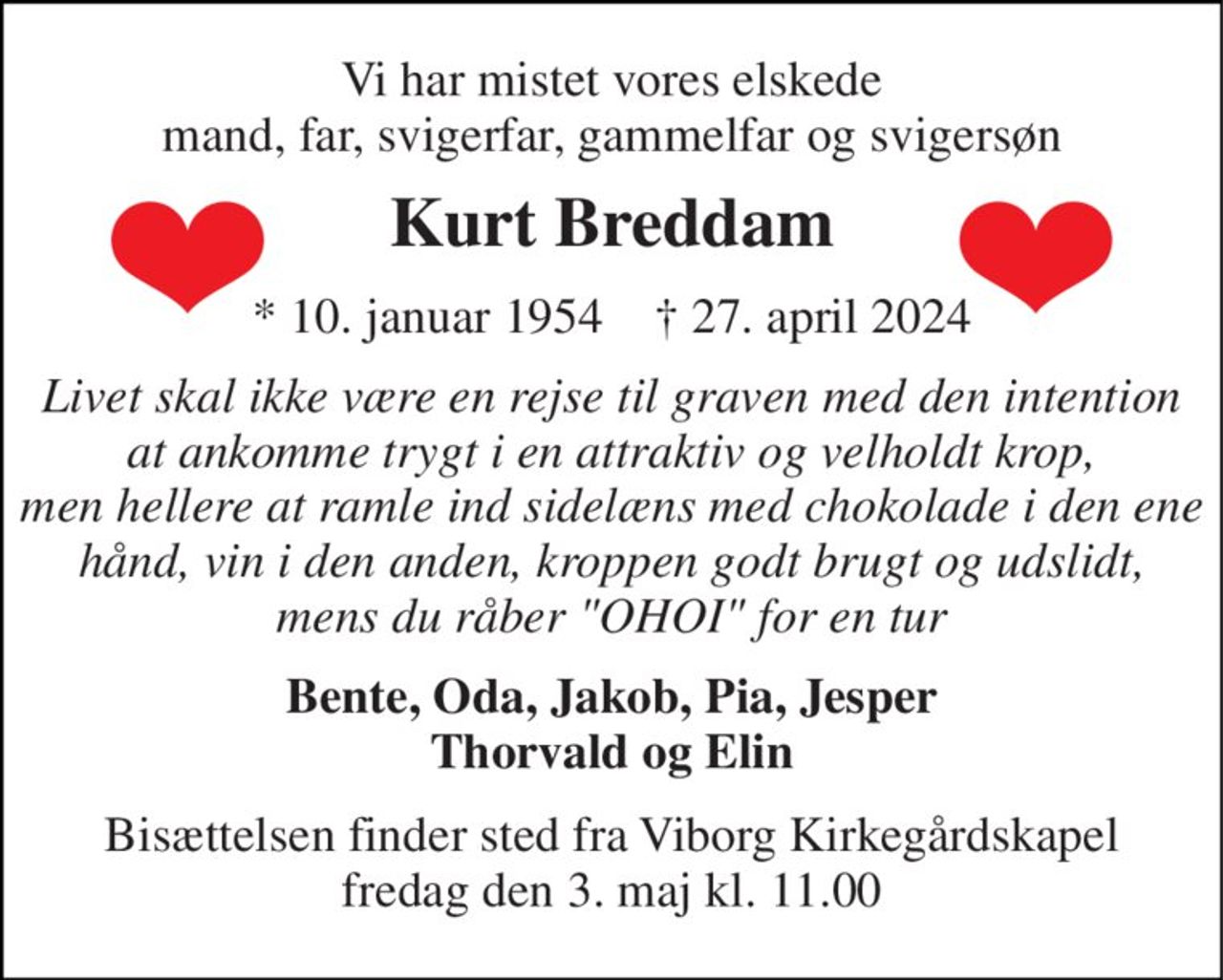 Vi har mistet vores elskede mand, far, svigerfar, gammelfar og svigersøn 
Kurt Breddam 
*​ 10. januar 1954​    †​ 27. april 2024 
Livet skal ikke være en rejse til graven med den intention at ankomme trygt i en attraktiv og velholdt krop, men hellere at ramle ind sidelæns med chokolade i den ene hånd, vin i den anden, kroppen godt brugt og udslidt, mens du råber "OHOI" for en tur 
Bente, Oda, Jakob, Pia, Jesper Thorvald og Elin 
Bisættelsen​ finder sted fra Viborg Kirkegårdskapel​ fredag den 3. maj​ kl. 11.00