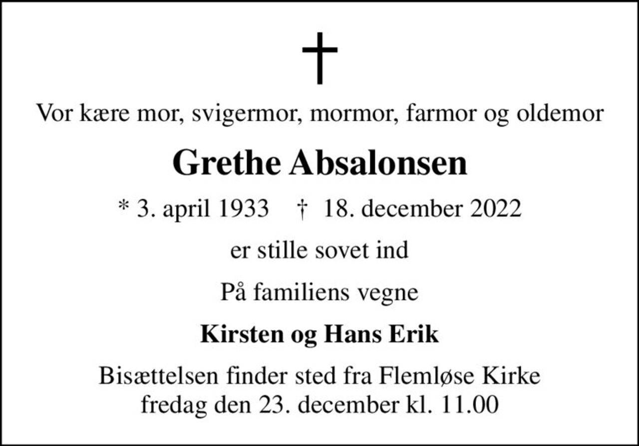 Vor kære mor, svigermor, mormor, farmor og oldemor
Grethe Absalonsen
* 3. april 1933    ✝ 18. december 2022
er stille sovet ind
På familiens vegne
Kirsten og Hans Erik
Bisættelsen finder sted fra Flemløse Kirke  fredag den 23. december kl. 11.00