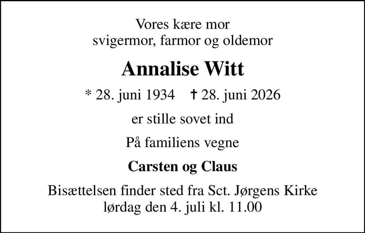 Vores kære mor svigermor, farmor og oldemor
Annalise Witt
* 28. juni 1934    ✝ 28. juni 2026
er stille sovet ind
På familiens vegne
Carsten og Claus
Bisættelsen finder sted fra Sct. Jørgens Kirke  lørdag den 4. juli kl. 11.00