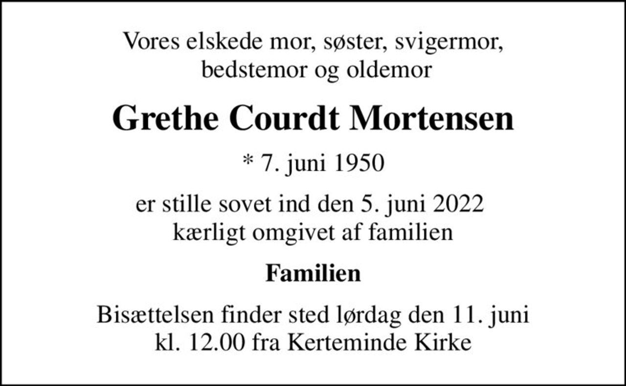 Vores elskede mor, søster, svigermor,  bedstemor og oldemor
Grethe Courdt Mortensen
* 7. juni 1950
er stille sovet ind den 5. juni 2022  kærligt omgivet af familien
Familien
Bisættelsen finder sted lørdag den 11. juni kl. 12.00 fra Kerteminde Kirke