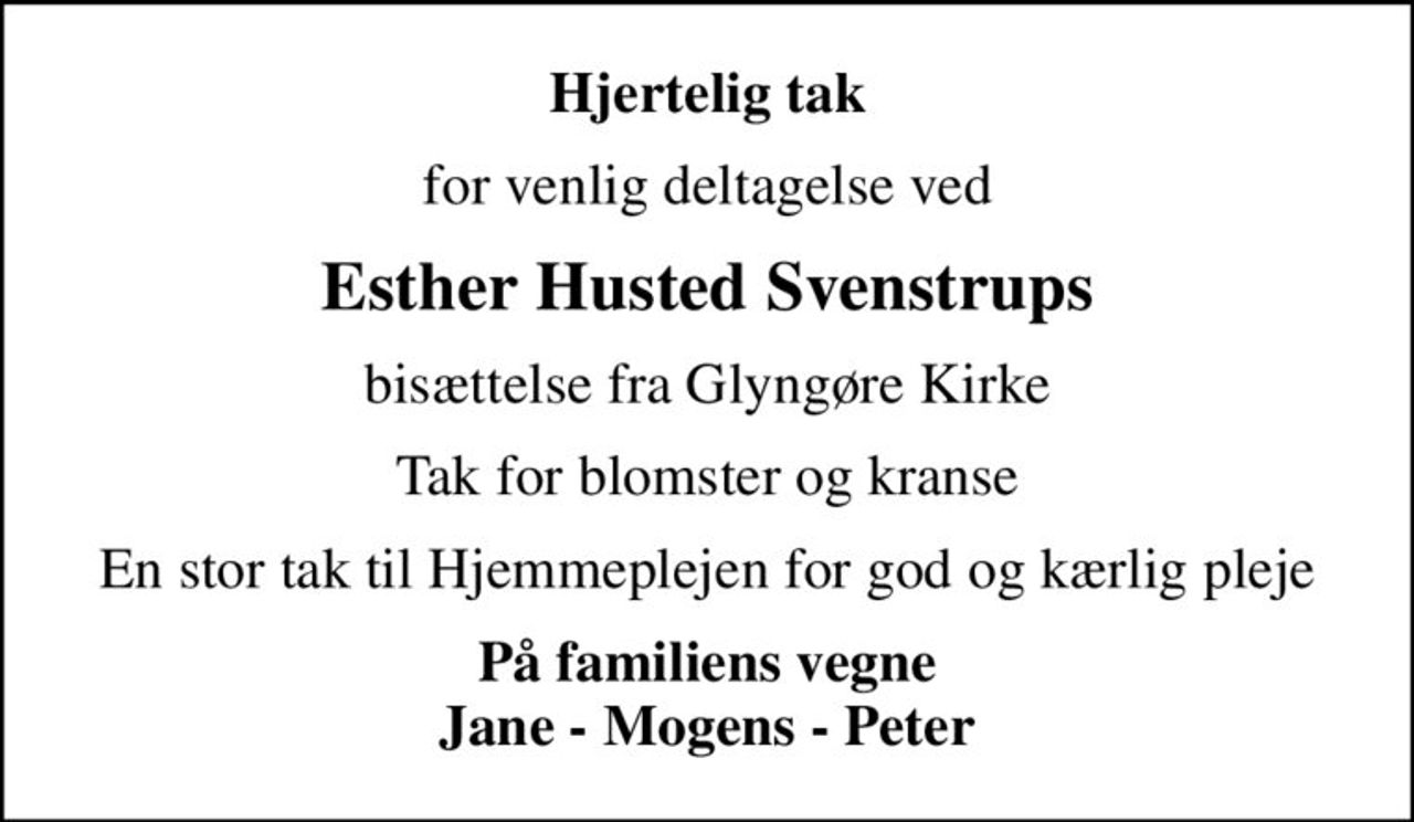Hjertelig tak
for venlig deltagelse ved
Esther Husted Svenstrups
bisættelse fra Glyngøre Kirke
Tak for blomster og kranse
En stor tak til Hjemmeplejen for god og kærlig pleje
På familiens vegne Jane - Mogens - Peter