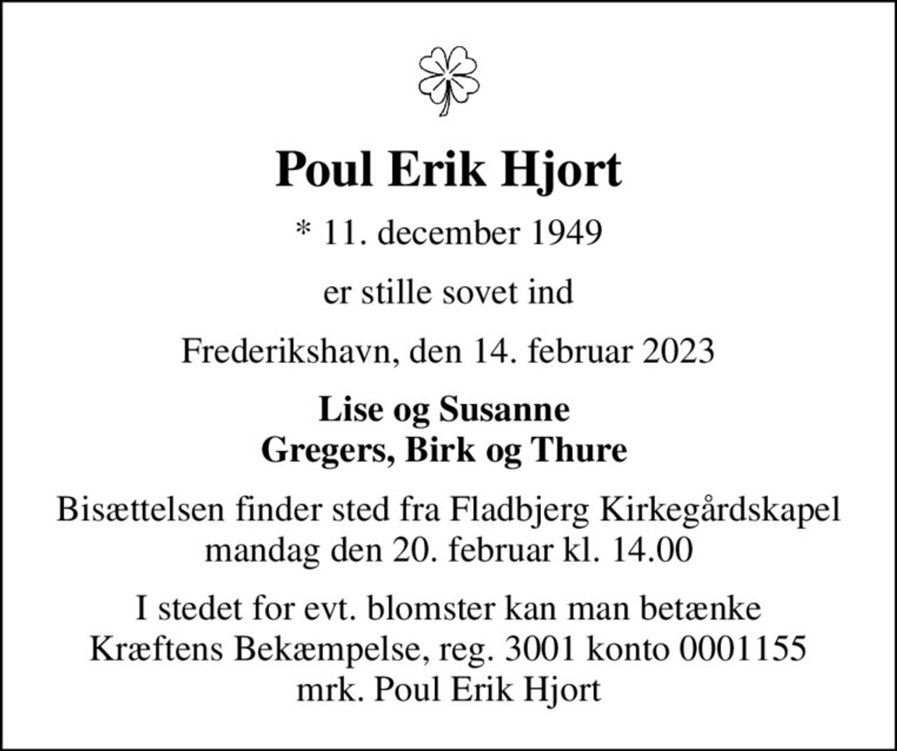 Poul Erik Hjort
* 11. december 1949
er stille sovet ind
Frederikshavn, den 14. februar 2023
Lise og Susanne  Gregers, Birk og Thure 
Bisættelsen finder sted fra Fladbjerg Kirkegårdskapel  mandag den 20. februar kl. 14.00 
I stedet for evt. blomster kan man betænke
					Kræftens Bekæmpelse reg.3001konto0001155mrk. Poul Erik
					Hjort