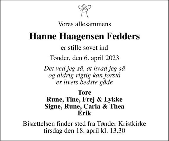 Vores allesammens
Hanne Haagensen Fedders
er stille sovet ind
Tønder, den 6. april 2023
Det ved jeg så, at hvad jeg så og aldrig rigtig kan forstå er livets bedste gåde
Tore Rune, Tine, Frej & Lykke Signe, Rune, Carla & Thea Erik
Bisættelsen finder sted fra Tønder Kristkirke  tirsdag den 18. april kl. 13.30