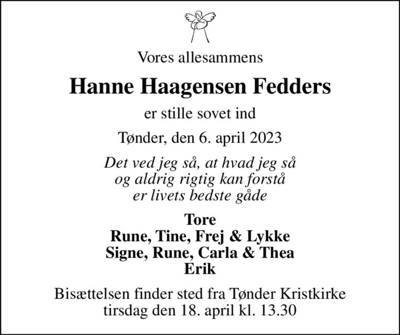 Vores allesammens
Hanne Haagensen Fedders
er stille sovet ind
Tønder, den 6. april 2023
Det ved jeg så, at hvad jeg så og aldrig rigtig kan forstå er livets bedste gåde
Tore Rune, Tine, Frej & Lykke Signe, Rune, Carla & Thea Erik
Bisættelsen finder sted fra Tønder Kristkirke  tirsdag den 18. april kl. 13.30