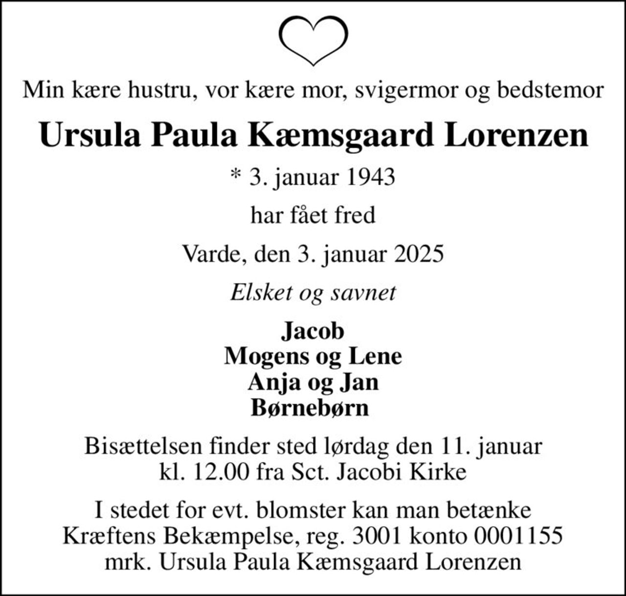 Min kære hustru, vor kære mor, svigermor og bedstemor
Ursula Paula Kæmsgaard Lorenzen
* 3. januar 1943
har fået fred
Varde, den 3. januar 2025
Elsket og savnet
Jacob Mogens og Lene Anja og Jan Børnebørn 
Bisættelsen finder sted lørdag den 11. januar kl. 12.00 fra Sct. Jacobi Kirke
I stedet for evt. blomster kan man betænke
					Kræftens Bekæmpelse reg.3001konto0001155mrk. Ursula
					Paula Kæmsgaard Lorenzen