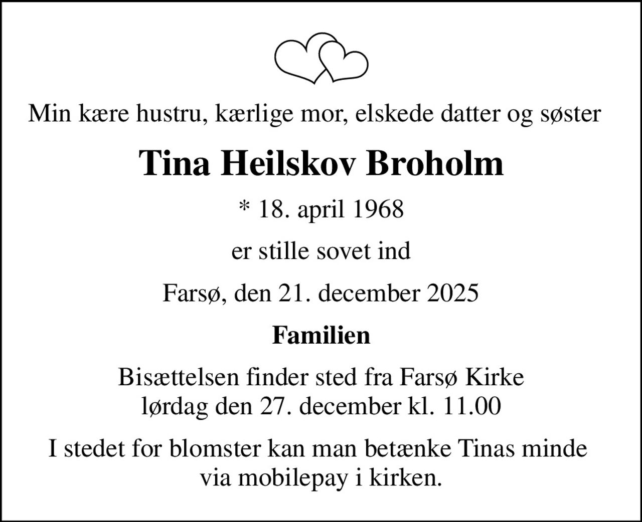 Min kære hustru, kærlige mor, elskede datter og søster  
Tina Heilskov Broholm
* 18. april 1968
er stille sovet ind
Farsø, den 21. december 2025
Familien
Bisættelsen finder sted fra Farsø Kirke  lørdag den 27. december kl. 11.00 
I stedet for blomster kan man betænke Tinas minde  via mobilepay i kirken.
