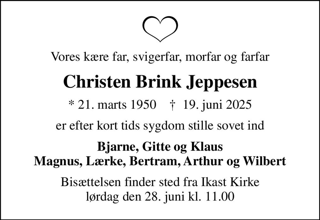 Vores kære far, svigerfar, morfar og farfar
Christen Brink Jeppesen
* 21. marts 1950    ✝ 19. juni 2025
er efter kort tids sygdom stille sovet ind
Bjarne, Gitte og Klaus Magnus, Lærke, Bertram, Arthur og Wilbert
Bisættelsen finder sted fra Ikast Kirke  lørdag den 28. juni kl. 11.00
