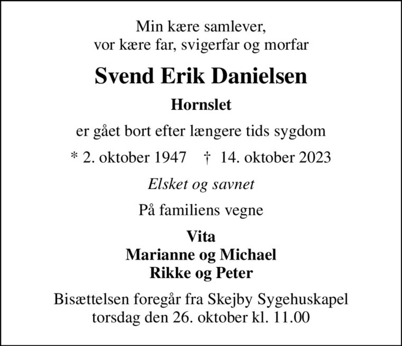 Min kære samlever, vor kære far, svigerfar og morfar
Svend Erik Danielsen
Hornslet
er gået bort efter længere tids sygdom
* 2. oktober 1947    ✝ 14. oktober 2023
Elsket og savnet
På familiens vegne
Vita Marianne og Michael Rikke og Peter
Bisættelsen foregår fra Skejby Sygehuskapel torsdag den 26. oktober kl. 11.00
