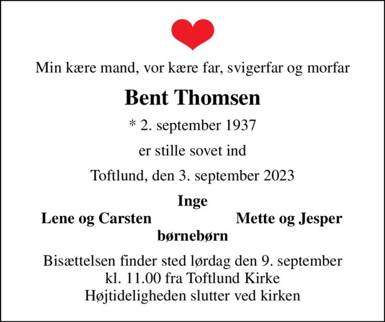 Min kære mand, vor kære far, svigerfar og morfar
Bent Thomsen
* 2. september 1937
er stille sovet ind
Toftlund, den 3. september 2023
Inge
Lene og Carsten
Mette og Jesper
Bisættelsen finder sted lørdag den 9. september kl. 11.00 fra Toftlund Kirke Højtideligheden slutter ved kirken