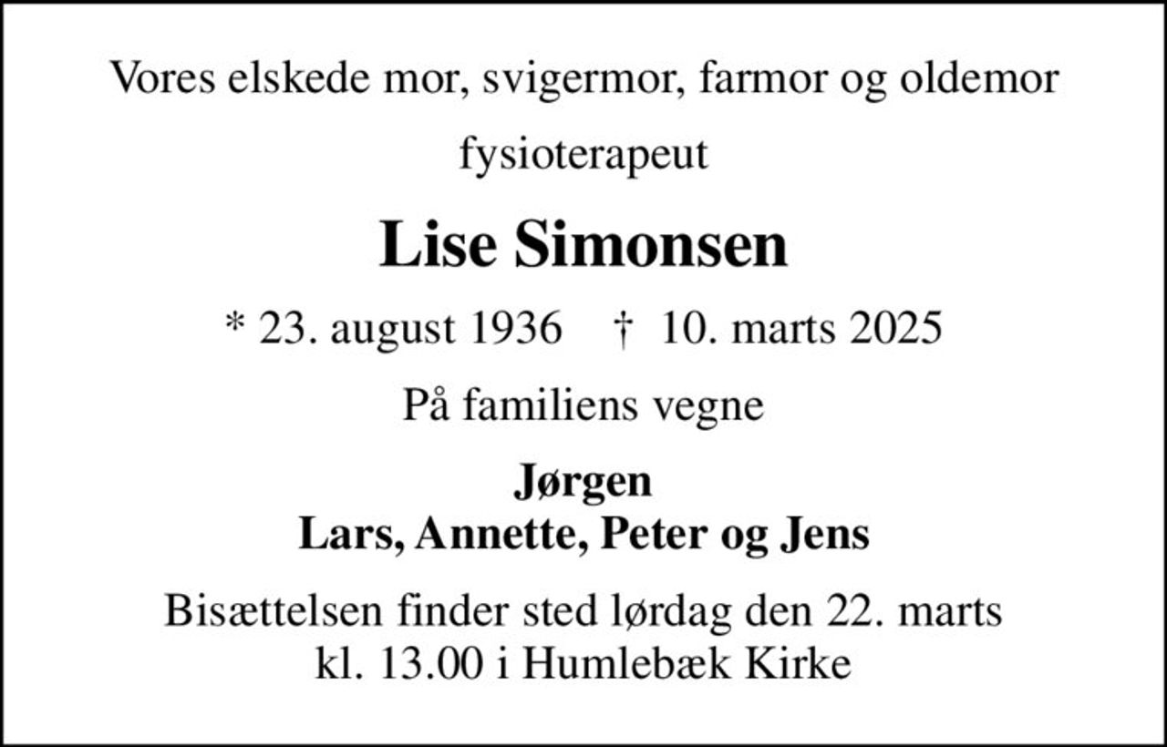 Vores elskede mor, svigermor, farmor og oldemor
fysioterapeut
Lise Simonsen
* 23. august 1936    ✝ 10. marts 2025
På familiens vegne
Jørgen Lars, Annette, Peter og Jens
Bisættelsen finder sted lørdag den 22. marts kl. 13.00 i Humlebæk Kirke