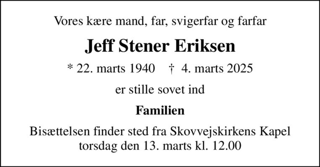 Vores kære mand, far, svigerfar og farfar
Jeff Stener Eriksen
* 22. marts 1940    ✝ 4. marts 2025
er stille sovet ind
Familien
Bisættelsen finder sted fra Skovvejskirkens Kapel  torsdag den 13. marts kl. 12.00