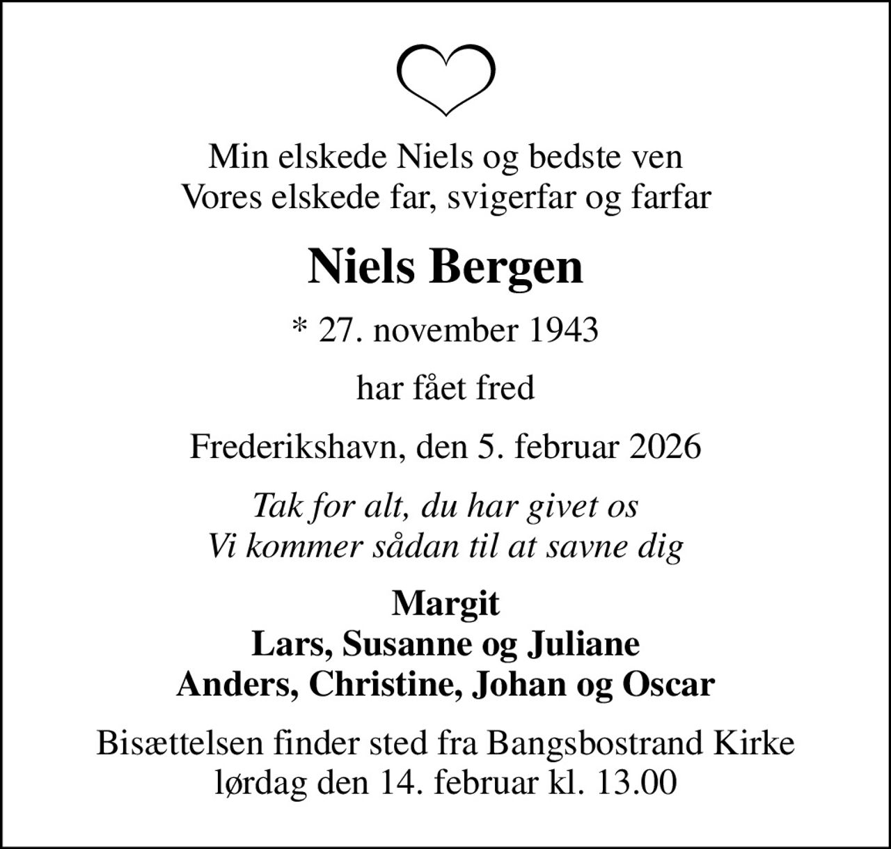 Min elskede Niels og bedste ven Vores elskede far, svigerfar og farfar
Niels Bergen
* 27. november 1943
har fået fred
Frederikshavn, den 5. februar 2026
Tak for alt, du har givet os Vi kommer sådan til at savne dig
Margit Lars, Susanne og Juliane Anders, Christine, Johan og Oscar
Bisættelsen finder sted fra Bangsbostrand Kirke  lørdag den 14. februar kl. 13.00