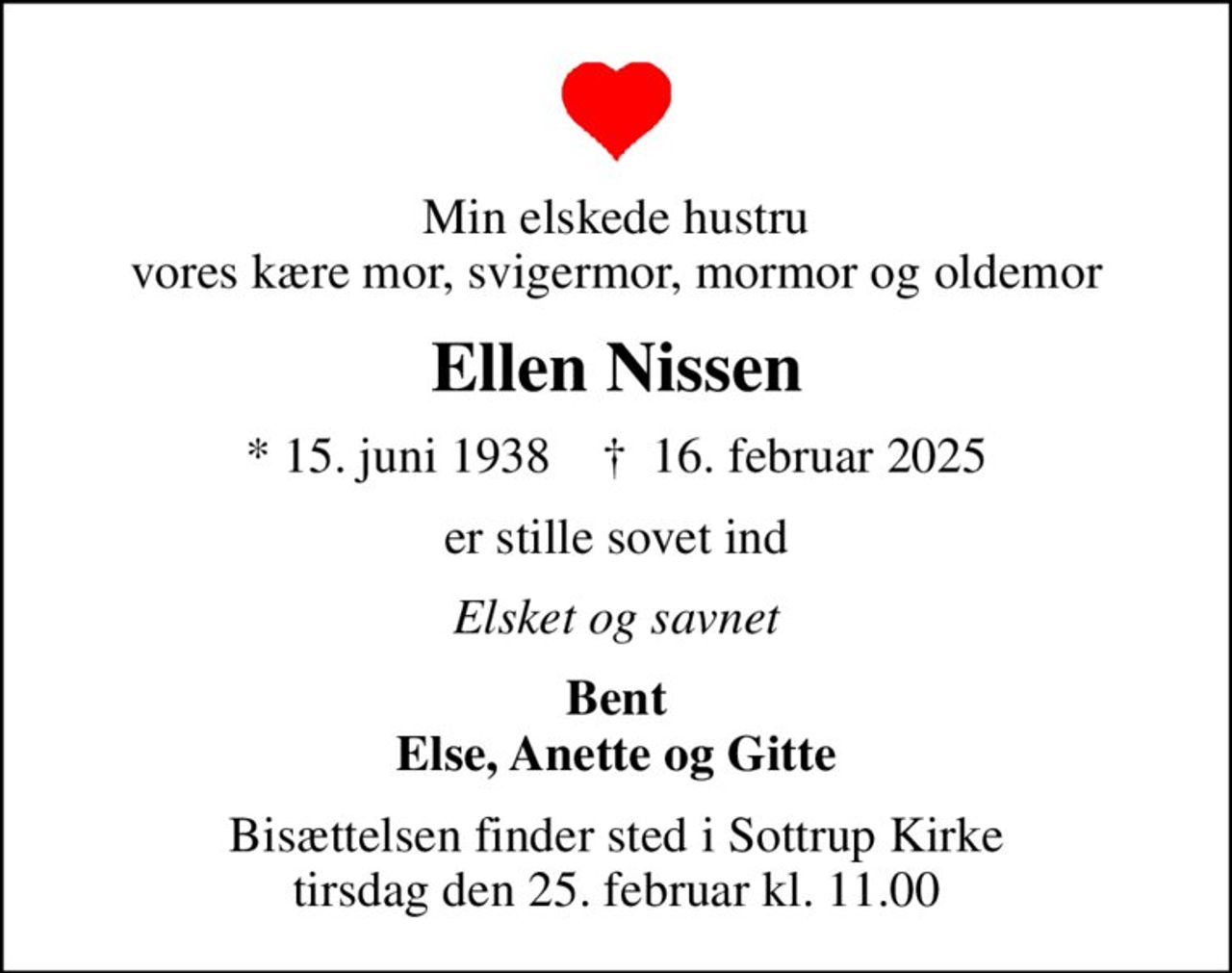 Min elskede hustru vores kære mor, svigermor, mormor og oldemor
Ellen Nissen
* 15. juni 1938    ✝ 16. februar 2025
er stille sovet ind
Elsket og savnet
Bent Else, Anette og Gitte
Bisættelsen finder sted i Sottrup Kirke  tirsdag den 25. februar kl. 11.00