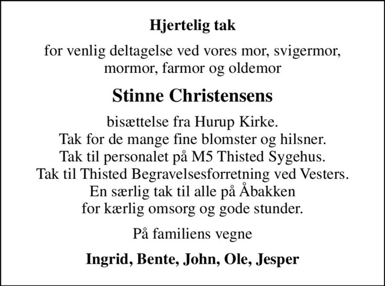 Hjertelig tak
for venlig deltagelse ved vores mor, svigermor,  mormor, farmor og oldemor 
Stinne Christensens
bisættelse fra Hurup Kirke. Tak for de mange fine blomster og hilsner. Tak til personalet på M5 Thisted Sygehus. Tak til Thisted Begravelsesforretning ved Vesters. En særlig tak til alle på Åbakken for kærlig omsorg og gode stunder.
På familiens vegne
Ingrid, Bente, John, Ole, Jesper
