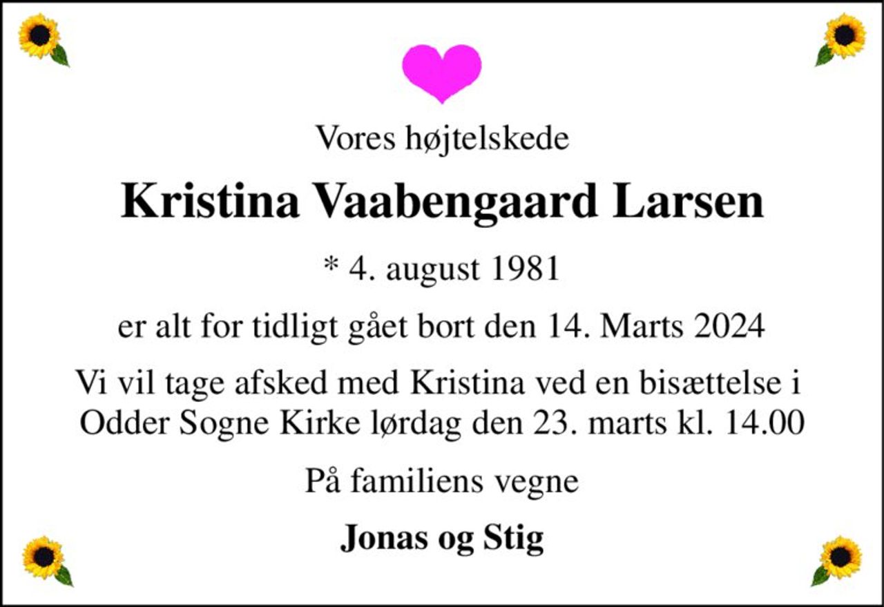 Vores højtelskede 
Kristina Vaabengaard Larsen 
*​ 4. august 1981​ 
er alt for tidligt gået bort den 14. Marts 2024 
Vi vil tage afsked med Kristina ved en bisættelse i  Odder Sogne Kirke lørdag den 23. marts kl. 14.00 
På familiens vegne 
Jonas og Stig