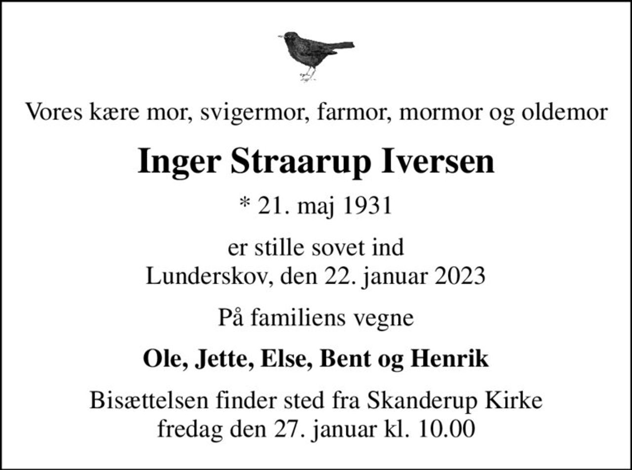 Vores kære mor, svigermor, farmor, mormor og oldemor
Inger Straarup Iversen
* 21. maj 1931
er stille sovet ind Lunderskov, den 22. januar 2023
På familiens vegne
Ole, Jette, Else, Bent og Henrik
Bisættelsen finder sted fra Skanderup Kirke  fredag den 27. januar kl. 10.00
