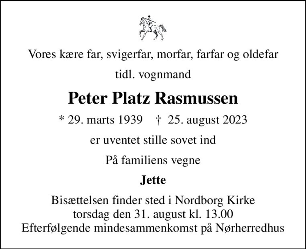 Vores kære far, svigerfar, morfar, farfar og oldefar
tidl. vognmand
Peter Platz Rasmussen
* 29. marts 1939    ✝ 25. august 2023
er uventet stille sovet ind
På familiens vegne
Jette
Bisættelsen finder sted i Nordborg Kirke  torsdag den 31. august kl. 13.00  Efterfølgende mindesammenkomst på Nørherredhus
