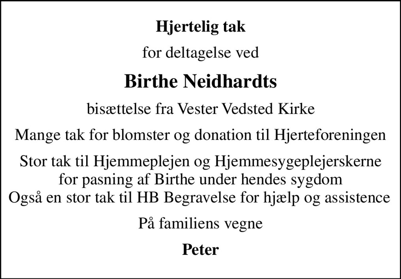Hjertelig tak
for deltagelse ved
Birthe Neidhardts
bisættelse fra Vester Vedsted Kirke
Mange tak for blomster og donation til Hjerteforeningen
Stor tak til Hjemmeplejen og Hjemmesygeplejerskerne for pasning af Birthe under hendes sygdom Også en stor tak til HB Begravelse for hjælp og assistence 
På familiens vegne
Peter