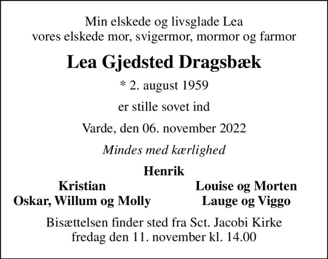 Min elskede og livsglade Lea vores elskede mor, svigermor, mormor og farmor
Lea Gjedsted Dragsbæk
* 2. august 1959
er stille sovet ind
Varde, den 06. november 2022
Mindes med kærlighed
Henrik
Kristian
Louise og Morten
Oskar, Willum og Molly
Lauge og Viggo
Bisættelsen finder sted fra Sct. Jacobi Kirke  fredag den 11. november kl. 14.00