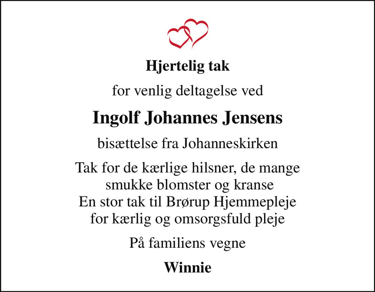 Hjertelig tak
for venlig deltagelse ved
Ingolf Johannes Jensens
bisættelse fra Johanneskirken
Tak for de kærlige hilsner, de mange  smukke blomster og kranse En stor tak til Brørup Hjemmepleje for kærlig og omsorgsfuld pleje
På familiens vegne
Winnie