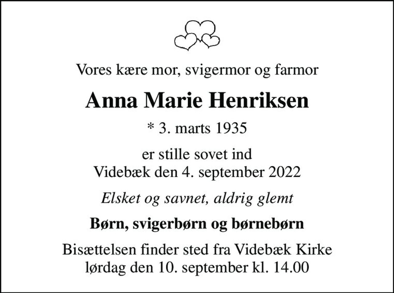 Vores kære mor, svigermor og farmor
Anna Marie Henriksen
* 3. marts 1935
er stille sovet ind Videbæk den 4. september 2022
Elsket og savnet, aldrig glemt
Børn, svigerbørn og børnebørn
Bisættelsen finder sted fra Videbæk Kirke  lørdag den 10. september kl. 14.00