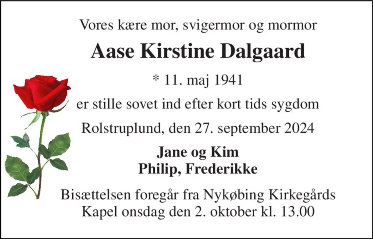 Vores kære mor, svigermor og mormor 
Aase Kirstine Dalgaard 
*​ 11. maj 1941 
er stille sovet ind efter kort tids sygdom 
Rolstruplund, den 27. september 2024 
Jane og Kim Philip, Frederikke 
Bisættelsen​ foregår fra Nykøbing Kirkegårds​ Kapel onsdag den 2. oktober​ kl. 13.00