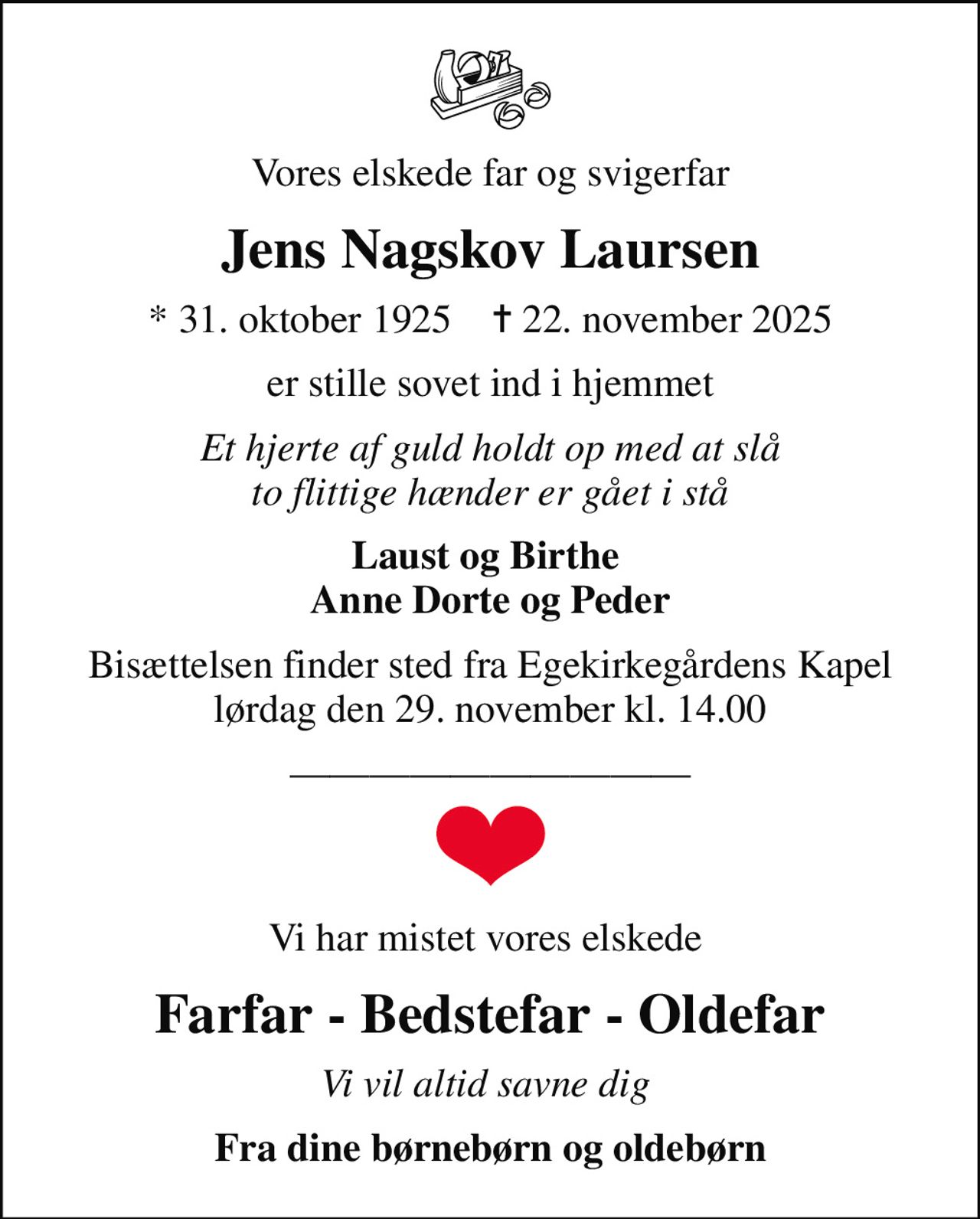 Vores elskede far og svigerfar
Jens Nagskov Laursen
* 31. oktober 1925    ✝ 22. november 2025
er stille sovet ind i hjemmet
Et hjerte af guld holdt op med at slå to flittige hænder er gået i stå
Laust og Birthe  Anne Dorte og Peder
Bisættelsen finder sted fra Egekirkegårdens Kapel  lørdag den 29. november kl. 14.00 
Vi har mistet vores elskede 
Farfar - Bedstefar - Oldefar
Vi vil altid savne dig 
Fra dine børnebørn og oldebørn