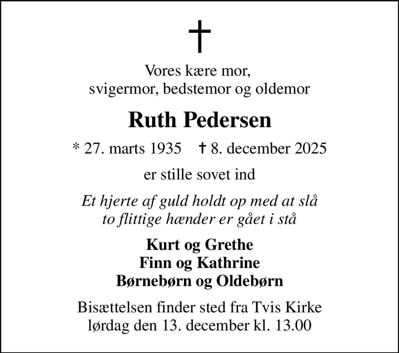Vores kære mor,  svigermor, bedstemor og oldemor
Ruth Pedersen
* 27. marts 1935    ✝ 8. december 2025
er stille sovet ind
Et hjerte af guld holdt op med at slå to flittige hænder er gået i stå
Kurt og Grethe Finn og Kathrine Børnebørn og Oldebørn
Bisættelsen finder sted fra Tvis Kirke  lørdag den 13. december kl. 13.00