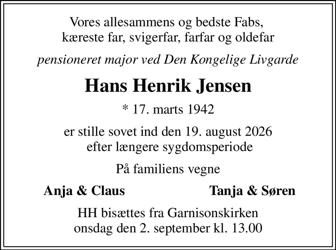Vores allesammens og bedste Fabs,  kæreste far, svigerfar, farfar og oldefar
pensioneret major ved Den Kongelige Livgarde
Hans Henrik Jensen
* 17. marts 1942
er stille sovet ind den 19. august 2026  efter længere sygdomsperiode
På familiens vegne
Anja & Claus
Tanja & Søren
HH bisættes fra Garnisonskirken onsdag den 2. september kl. 13.00