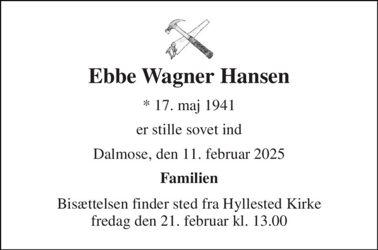 Ebbe Wagner Hansen 
*​ 17. maj 1941 
er stille sovet ind 
Dalmose, den 11. februar 2025 
Familien 
Bisættelsen​ finder sted fra Hyllested Kirke​ fredag den 21. februar​ kl. 13.00