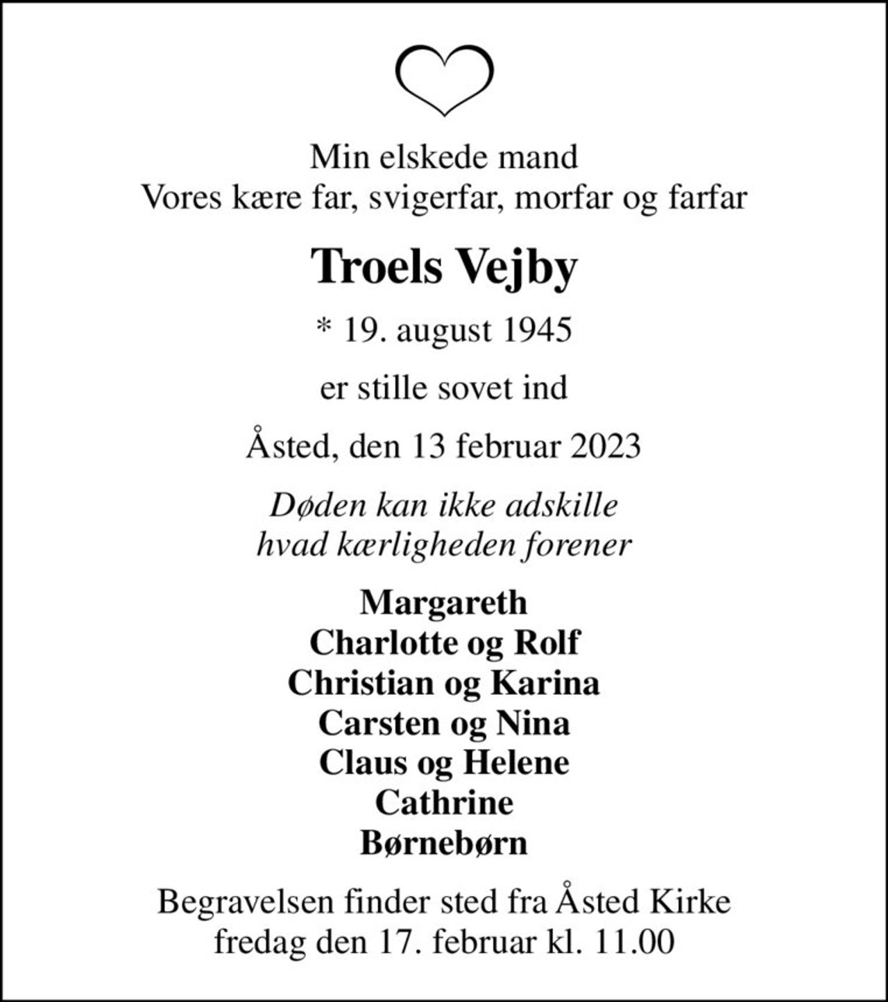 Min elskede mand Vores kære far, svigerfar, morfar og farfar
Troels Vejby
* 19. august 1945
er stille sovet ind
Åsted, den 13 februar 2023
Døden kan ikke adskille hvad kærligheden forener
Margareth Charlotte og Rolf Christian og Karina Carsten og Nina Claus og Helene Cathrine Børnebørn
Begravelsen finder sted fra Åsted Kirke  fredag den 17. februar kl. 11.00