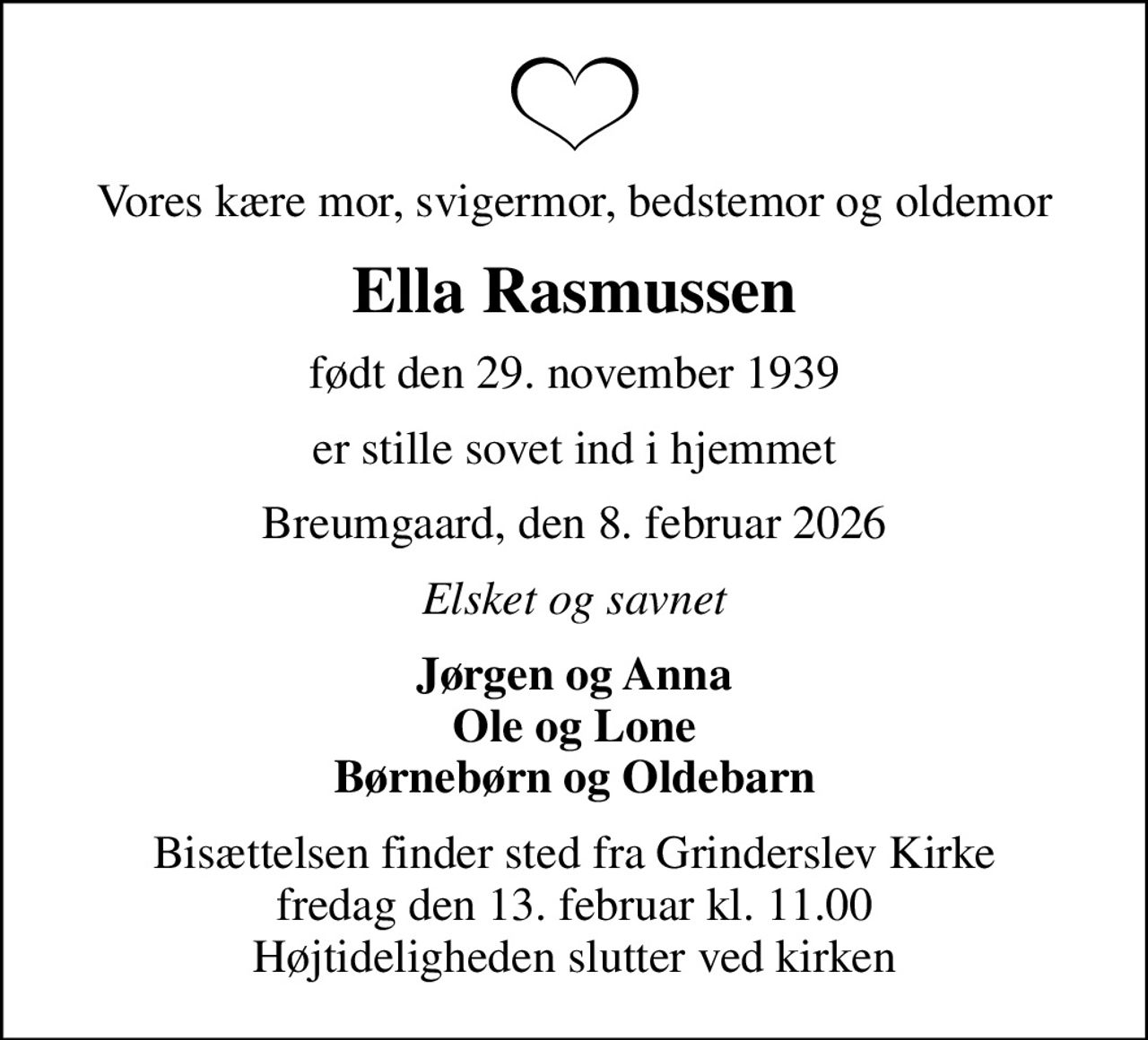 Vores kære mor, svigermor, bedstemor og oldemor
Ella Rasmussen
født den 29. november 1939
er stille sovet ind i hjemmet
Breumgaard, den 8. februar 2026
Elsket og savnet
Jørgen og Anna Ole og Lone Børnebørn og Oldebarn
Bisættelsen finder sted fra Grinderslev Kirke  fredag den 13. februar kl. 11.00  Højtideligheden slutter ved kirken