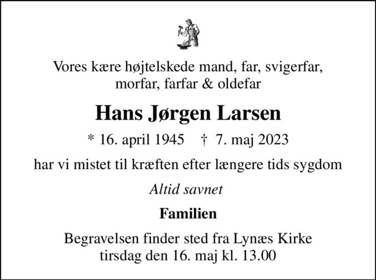 Vores kære højtelskede mand, far, svigerfar,  morfar, farfar & oldefar
Hans Jørgen Larsen
* 16. april 1945    ✝ 7. maj 2023
har vi mistet til kræften efter længere tids sygdom
Altid savnet 
Familien
Begravelsen finder sted fra Lynæs Kirke  tirsdag den 16. maj kl. 13.00