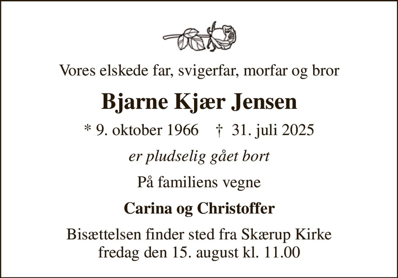 Vores elskede far, svigerfar, morfar og bror
Bjarne Kjær Jensen
* 9. oktober 1966    ✝ 31. juli 2025
er pludselig gået bort
På familiens vegne
Carina og Christoffer
Bisættelsen finder sted fra Skærup Kirke  fredag den 15. august kl. 11.00