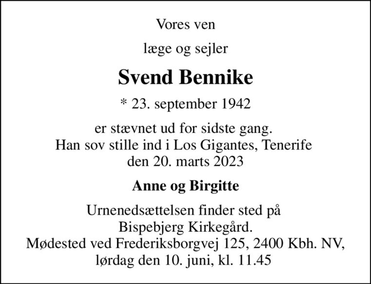 Vores ven
læge og sejler
Svend Bennike
* 23. september 1942
er stævnet ud for sidste gang.  Han sov stille ind i Los Gigantes, Tenerife  den 20. marts 2023
Anne og Birgitte
Urnenedsættelsen finder sted på  Bispebjerg Kirkegård. Mødested ved Frederiksborgvej 125, 2400 Kbh. NV, lørdag den 10. juni, kl. 11.45