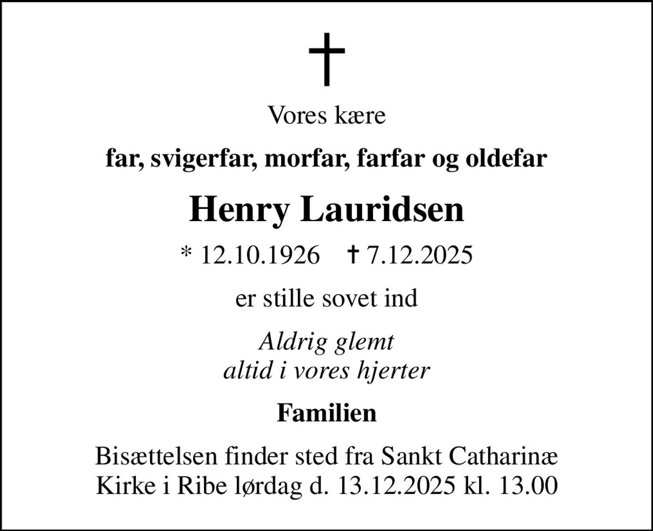 Vores kære
far, svigerfar, morfar, farfar og oldefar
Henry Lauridsen
* 12.10.1926    ✝ 7.12.2025
er stille sovet ind
Aldrig glemt altid i vores hjerter
Familien
Bisættelsen finder sted fra Sankt Catharinæ Kirke i Ribe lørdag d. 13.12.2025 kl. 13.00