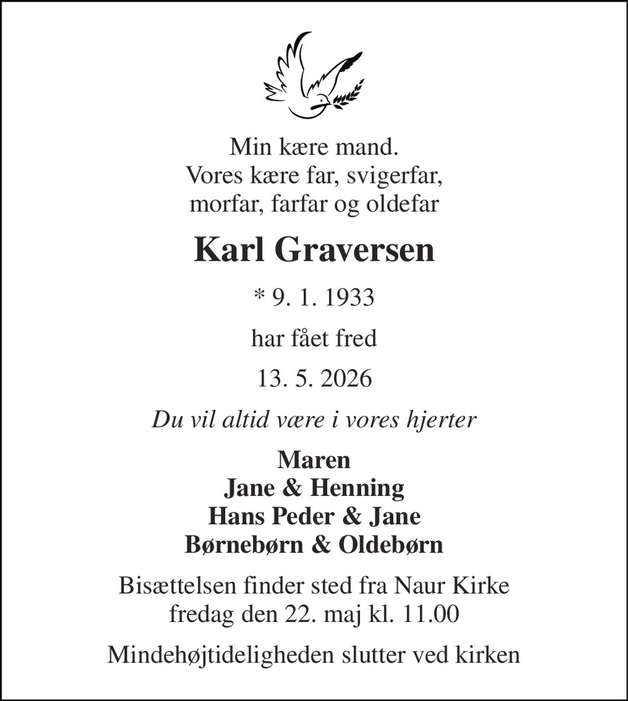 Min kære mand. Vores kære far, svigerfar, morfar, farfar og oldefar 
Karl Graversen 
* 9. 1. 1933 
har fået fred 
13. 5. 2026 
Du vil altid være i vores hjerter 
Maren Jane & Henning Hans Peder & Jane Børnebørn & Oldebørn 
Bisættelsen finder sted fra Naur Kirke fredag den 22. maj kl. 11.00 
Mindehøjtideligheden slutter ved kirken