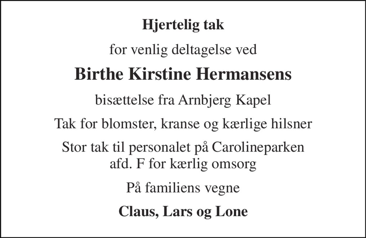 Hjertelig tak 
for venlig deltagelse ved 
Birthe Kirstine Hermansens 
bisættelse fra Arnbjerg Kapel 
Tak for blomster, kranse og kærlige hilsner 
Stor tak til personalet på Carolineparken afd. F for kærlig omsorg 
På familiens vegne 
Claus, Lars og Lone