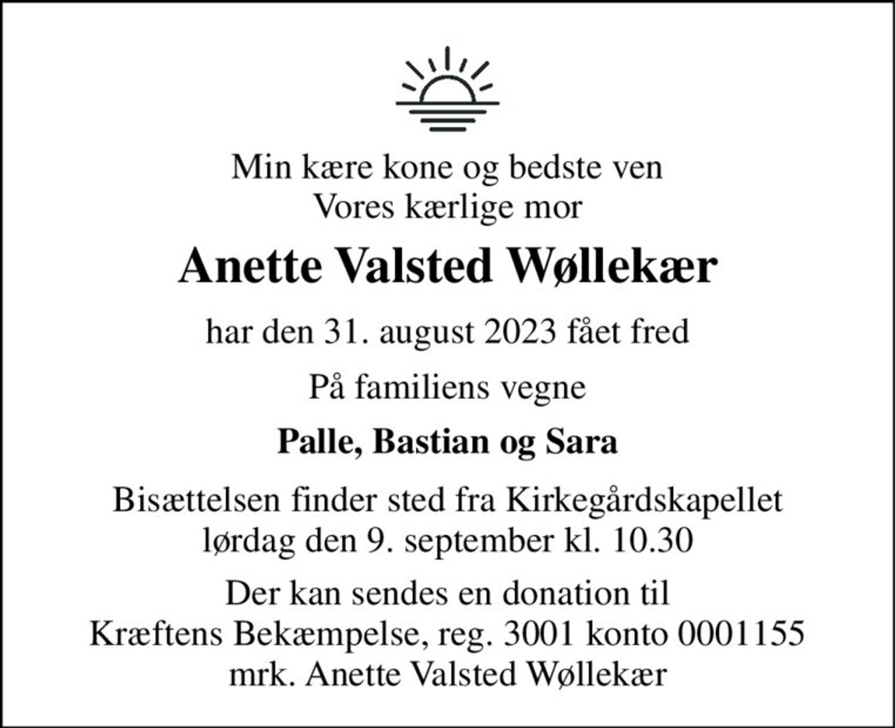 Min kære kone og bedste ven Vores kærlige mor 
Anette Valsted Wøllekær 
har den 31. august 2023 fået fred 
På familiens vegne 
Palle, Bastian og Sara 
Bisættelsen finder sted fra Kirkegårdskapellet lørdag den 9. september kl. 10.30 
Der kan sendes en donation til Kræftens Bekæmpelse, reg. 3001 konto 0001155 mrk. Anette Valsted Wøllekær