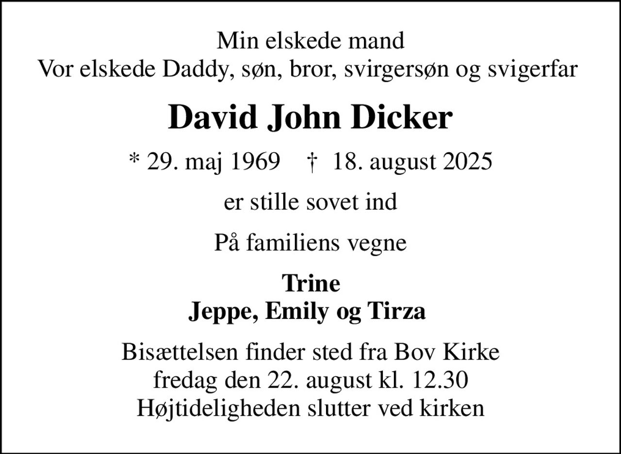 Min elskede mand Vor elskede Daddy, søn, bror, svirgersøn og svigerfar 
David John Dicker
* 29. maj 1969    ✝ 18. august 2025
er stille sovet ind
På familiens vegne
Trine Jeppe, Emily og Tirza 
Bisættelsen finder sted fra Bov Kirke  fredag den 22. august kl. 12.30  Højtideligheden slutter ved kirken