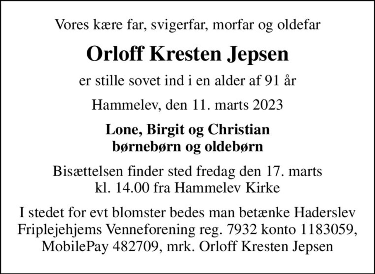Vores kære far, svigerfar, morfar og oldefar
Orloff Kresten Jepsen
er stille sovet ind i en alder af 91 år
Hammelev, den 11. marts 2023
Lone, Birgit og Christian børnebørn og oldebørn
Bisættelsen finder sted fredag den 17. marts kl. 14.00 fra Hammelev Kirke
I stedet for evt blomster bedes man betænke Haderslev Friplejehjems Venneforening reg. 7932 konto 1183059, MobilePay 482709, mrk. Orloff Kresten Jepsen