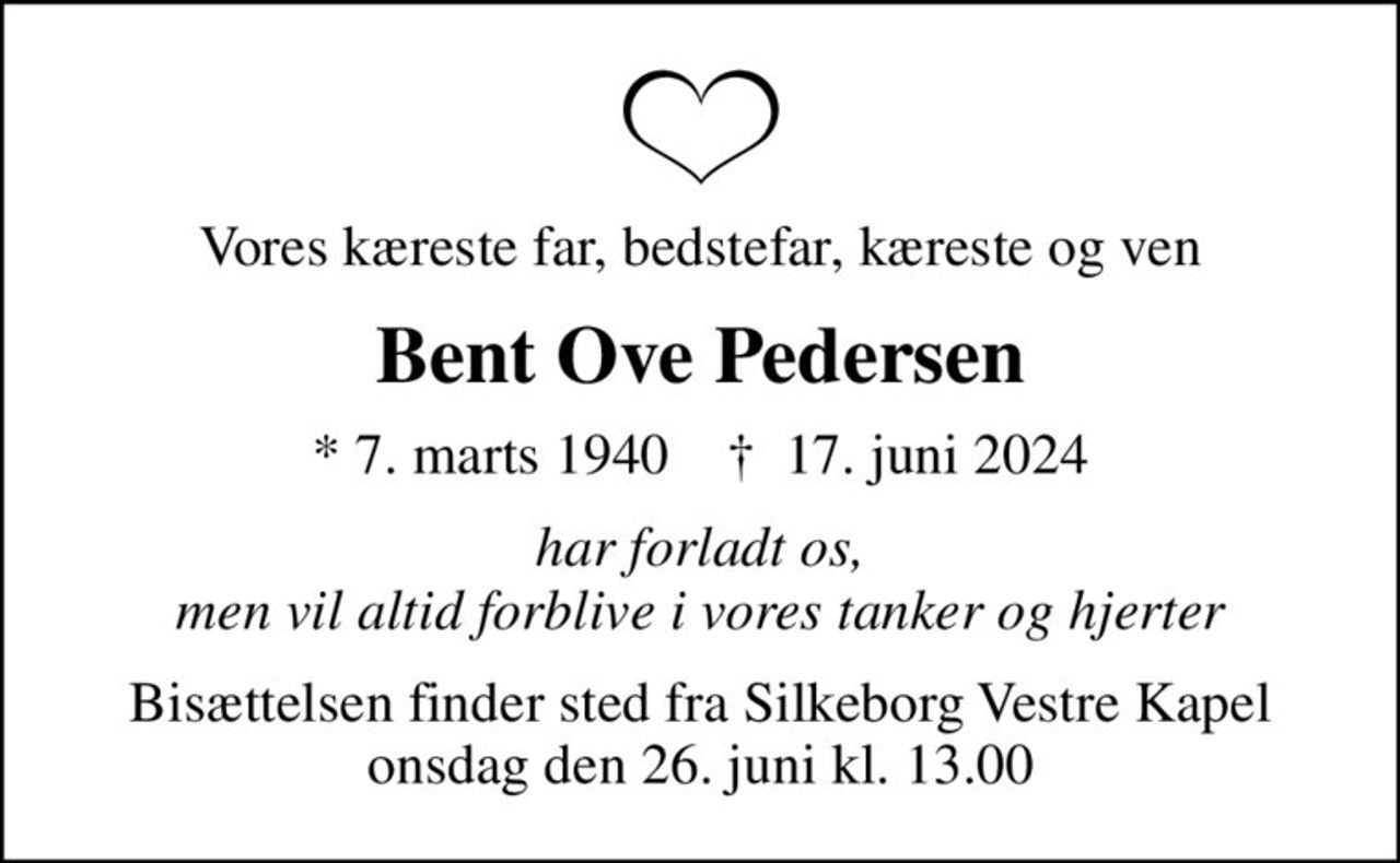 Vores kæreste far, bedstefar, kæreste og ven
Bent Ove Pedersen
* 7. marts 1940    ✝ 17. juni 2024
har forladt os, men vil altid forblive i vores tanker og hjerter
Bisættelsen finder sted fra Silkeborg Vestre Kapel  onsdag den 26. juni kl. 13.00