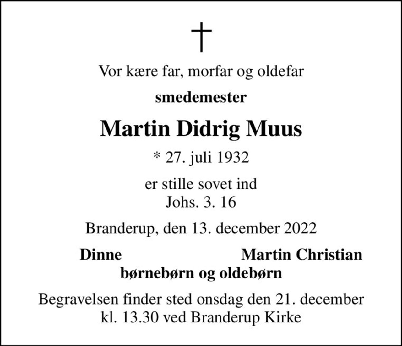 Vor kære far, morfar og oldefar
smedemester
Martin Didrig Muus
* 27. juli 1932
er stille sovet ind Johs. 3. 16
Branderup, den 13. december 2022
Dinne
Martin Christian
Begravelsen finder sted onsdag den 21. december kl. 13.30 ved Branderup Kirke