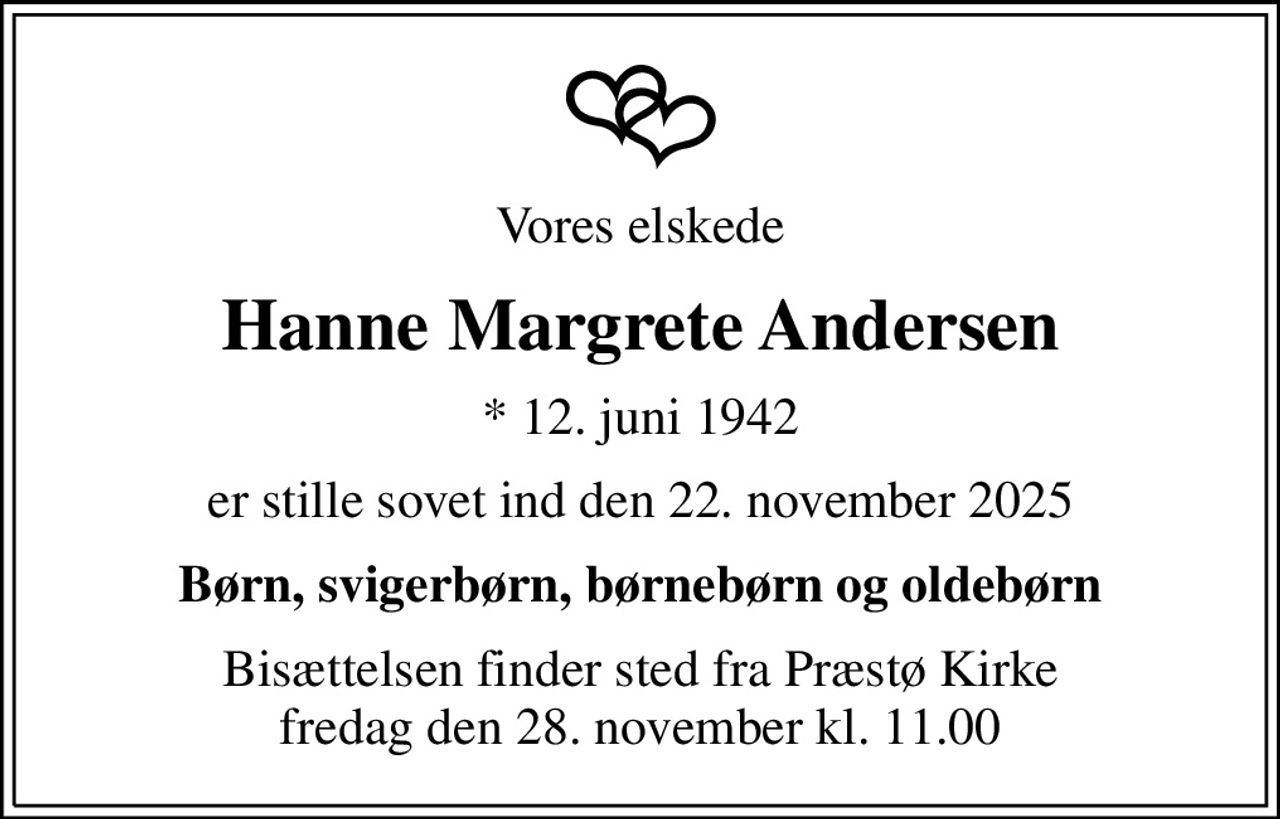 Vores elskede
Hanne Margrete Andersen
* 12. juni 1942
er stille sovet ind den 22. november 2025
Børn, svigerbørn, børnebørn og oldebørn
Bisættelsen finder sted fra Præstø Kirke  fredag den 28. november kl. 11.00